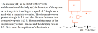 The motion y(t) is the input to the system
and the motion of the body x(t) is the output of the system.
A motorcycle is travelling at a speed of 55 mph on a
road with a sinusoidal elevation. The distance between
peak-to-trough is 3 ft and the distance between two
consecutive peaks is 50 ft. The natural frequency of the
suspension system is 5 rad/sec and the damping ratio is
0.2. Determine the amplitude of vibration in x.
