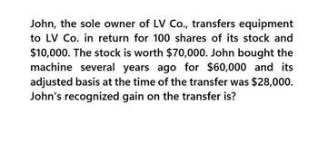 John, the sole owner of LV Co., transfers equipment
to LV Co. in return for 100 shares of its stock and
$10,000. The stock is worth $70,000. John bought the
machine several years ago for $60,000 and its
adjusted basis at the time of the transfer was $28,000.
John's recognized gain on the transfer is?