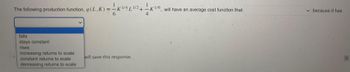 The following production function, q (L.)
falls
stays constant
rises
(L,K) = — KVALV² + — K
increasing returns to scale
constant returns to scale
decreasing returns to scale
will save this response.
will have an average cost function that
✓ because it has