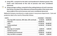 A. Using FIFO, compute for the total cost transferred to finished goods if the
losses were discovered at the end of process and were considered
abnormal.
B. Using average costing, compute for the ending balance of work in process
that will be included in the statement of financial position if the losses were
discovered at the end of process and were considered abnormal.
Malleynila Company manufactures a single product in two process departments. Costs and
production data to the month of November follows:
COSTS
ASSEMBLY FINISHING
Wip, beg (50% materials, 30% labor, 20% overhead)
9,750.00
18,000.00
Materials
64,000.00
Labor
47,250.00
85,800.00
Factory overhead
31,500.00
47,200.00
QUANTITY
Wip, beg 1/2 complete
3,000.00
4,000.00
Started in process
33,000.00
Completed and transferred
30,000.00
25,000.00
Wip, end 40% to complete
5,000.00
6,000.00
