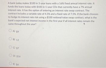 A bank today makes $100 in 3-year loans with a 16 % fixed annual interest rate. It
funds the loans today with $100 in 1-year CDs that currently have a 7% annual
interest rate. It has the option of entering an interest rate swap contract. The
contract includes a variable rate of 4.5% and a fixed rate of 7.5%. If the bank chooses
to hedge its interest rate risk using a $100 notional value swap contract, what is the
bank's expected net interest income in the first year if all interest rates remain the
same throughout the year?
A) $9
OB) 12
OC) $7
OD) $16
OE) $6