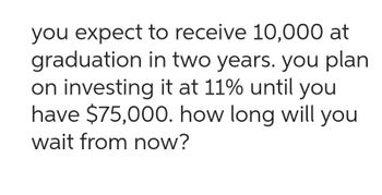 you expect to receive 10,000 at
graduation in two years. you plan
on investing it at 11% until you
have $75,000. how long will you
wait from now?