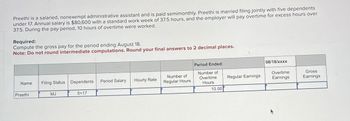 Preethi is a salaried, nonexempt administrative assistant and is paid semimonthly. Preethi is married filing jointly with five dependents
under 17. Annual salary is $80,600 with a standard work week of 37.5 hours, and the employer will pay overtime for excess hours over
37.5. During the pay period, 10 hours of overtime were worked.
Required:
Compute the gross pay for the period ending August 18.
Note: Do not round intermediate computations. Round your final answers to 2 decimal places.
Period Ended:
08/18/xxxx
Name
Filing Status Dependents
Period Salary
Hourly Rate
Number of
Regular Hours
Number of
Overtime
Hours
Regular Earnings
Overtime
Earnings
Gross
Earnings
Preethi
MJ
5<17
10.00