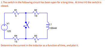 1.The switch in the following circuit has been open for a long time. At time t=0 the switch is
closed.
+
V1
120
R1
5
R4
R2
10
R3
L1
100mH
15
5
Determine the current in the inductor as a function of time, and plot it.