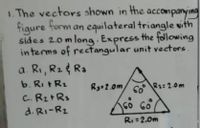 1. The vectors shown in
the accompanying
form an equilateral triangle vith
figure
sides 2.0m long Express the following
in terms of rectangular unit vectors
a. Ri, R2 Ra
b. Ri tR2
C. R2+Rs
d. RI-R2
Ry2.0m
R1:2.0m
RI =2.0m
