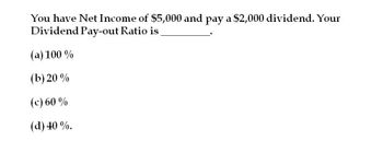 You have Net Income of $5,000 and pay a $2,000 dividend. Your
Dividend Pay-out Ratio is
(a) 100%
(b) 20 %
(c) 60 %
(d) 40%.