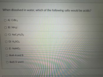 When dissolved in water, which of the following salts would be acidic?
OA) CrBr3
B) NH41
OC) NaC2H3O2
OD) K2SO4
OE) NaNO3
Both A and B
Both D and E