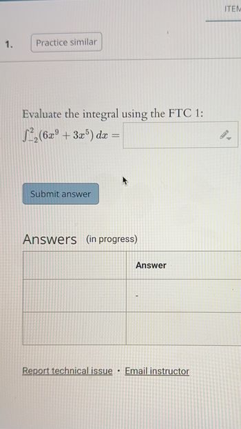 1.
Practice similar
Evaluate the integral using the FTC 1:
²₂ (6x9 +3x5) dx =
Submit answer
Answers (in progress)
Report technical issue
•
Answer
Email instructor
ITEM