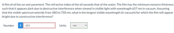 A film of oil lies on wet pavement. The refractive index of the oil exceeds that of the water. The film has the minimum nonzero thickness
such that it appears dark due to destructive interference when viewed in visible light with wavelength 657 nm in vacuum. Assuming
that the visible spectrum extends from 380 to 750 nm, what is the longest visible wavelength (in vacuum) for which the film will appear
bright due to constructive interference?
Number
i 601
Units
nm