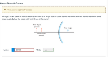 Current Attempt in Progress
- Your answer is partially correct.
An object that is 28 cm in front of a convex mirror has an image located 16 cm behind the mirror. How far behind the mirror is the
image located when the object is 20 cm in front of the mirror?
Number i 20.733
First object
position
Second object
position
Units
cm
First image