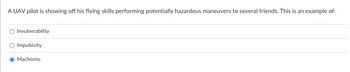 **Scenario: UAV Pilot's Hazardous Maneuvers**

A UAV pilot is showing off his flying skills performing potentially hazardous maneuvers to several friends. This is an example of:

- [ ] Invulnerability
- [ ] Impulsivity
- [x] Machismo