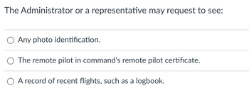 **Documentation Requirements for Remote Pilots**

The Administrator or a representative may request to see the following documents:

1. **Any photo identification.**
   - This can be a government-issued ID such as a driver’s license or passport.

2. **The remote pilot in command’s remote pilot certificate.**
   - This certificate serves as proof that the individual is certified to operate a remote aircraft.

3. **A record of recent flights, such as a logbook.**
   - This logbook should contain details of the remote pilot’s recent flight activities, documenting their experience and hours flown.