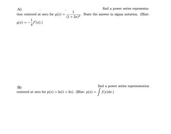 A)
1
tion centered at zero for g(x)
find a power series representa-
State the answer in sigma notation. (Hint:
(1+2x)2
9(x) = — — — f'(x).)
B)
find a power series representation
centered at zero for p(x) = ln(1 + 2x). (Hint: p(x) = √ f(x)dx.)