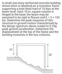 A small one-story reinforced-concrete building
shown blow is idealized as a massless frame
supporting a total dead load of 10 kips at the
beam level. Each 10-in.-square column is
hinged at the base; the beam may be
assumed to be rigid in flexure and E = 3 x 103
ksi. Determine the peak response of this
structure to ground motion characterized by
the design spectrum above scaled to 0.25g
peak ground acceleration. Determine the
displacement at the top of the frame and the
bending moments in the two columns.
10'
20'
