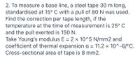 2. To measure a base line, a steel tape 30 m long,
standardised at 15° C with a pull of 80 N was used.
Find the correction per tape length, if the
temperature at the time of measurement is 25° C
and the pull exerted is 150 N.
Take Young's modulus E = 2 x 10^5 N/mm2 and
coefficient of thermal expansion a = 11.2 x 10^-6/°C.
Cross-sectional area of tape is 8 mm2.
