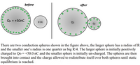 before
after
***
Qo = +50nC
O nc
There are two conduction spheres shown in the figure above, the larger sphere has a radius of R
and the smaller one's radius is one quarter as big R/4. The larger sphere is initially positively
charged to Qo = +50.0 nC and the smaller sphere is initially un-charged. The spheres are then
brought into contact and the charge allowed to redistribute itself over both spheres until static
equilibrium is reached.
****
