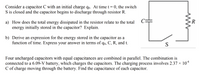 Consider a capacitor C with an initial charge qo. At time t = 0, the switch
S is closed and the capacitor begins to discharge through resistor R.
C=
R
a) How does the total energy dissipated in the resistor relate to the total
energy initially stored in the capacitor? Explain.
b) Derive an expression for the energy stored in the capacitor as a
function of time. Express your answer in terms of qo, C, R, and t.
Four uncharged capacitors with equal capacitances are combined in parallel. The combination is
connected to a 6.09-V battery, which charges the capacitors. The charging process involves 2.37 × 10*
C of charge moving through the battery. Find the capacitance of each capacitor.
