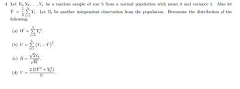 4. Let Y₁, Y2,..., Yn be a random sample of size 5 from a normal population with mean 0 and variance 1. Also let
15
Y =
5 i=1
following:
(a) W
=
Y. Let Y be another independent observation from the population. Determine the distribution of the
5
ΣΥΡ
i=1
(b) U = (Y-Y)².
(c) R:
=
(d) V
=
i=1
√5Y6
W
2 (5Ỹ²+Y²)
U