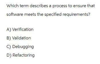 Which term describes a process to ensure that
software meets the specified requirements?
A) Verification
B) Validation
C) Debugging
D) Refactoring