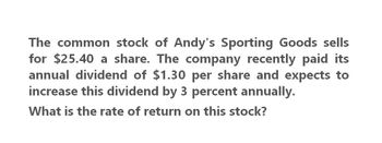 The common stock of Andy's Sporting Goods sells
for $25.40 a share. The company recently paid its
annual dividend of $1.30 per share and expects to
increase this dividend by 3 percent annually.
What is the rate of return on this stock?