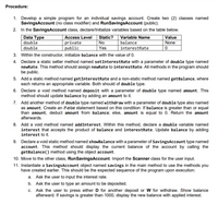 Procedure:
1. Develop a simple program for an individual savings account. Create two (2) classes named
SavingsAccount (no class modifier) and RunSavingsAccount (public).
2. In the SavingsAccount class, declare/Initialize variables based on the table below.
Data Type
double
double
Access Level
private
public
Static?
Variable Name
balance
interestRate
Value
No
None
Yes
3. Within the constructor, initialize balance with the value of 0.
4. Declare a static setter method named setInterestRate with a parameter of double type named
newRate. This method should assign newRate to interestRate. All methods in the program should
be public.
5. Add a static method named getInterestRate and a non-static method named getBalance, where
each returns an appropriate variable. Both should of double type.
6. Declare a void method named deposit with a parameter of double type named amount. This
method should update balance by adding an amount to it.
7. Add another method of double type named withdraw with a parameter of double type also named
as amount. Create an if-else statement based on this condition: If balance is greater than or equal
than amount, deduct amount from balance; else, amount is equal to 0. Return the amount
afterwards.
8. Add a void method named addInterest. Within this method, declare a double variable named
interest that accepts the product of balance and interestRate. Update balance by adding
interest to it.
9. Declare a void static method named showBalance with a parameter of SavingsAccount type named
account. This method should display the current balance of the account by calling the
getBalance() method using the object account.
10. Move to the other class, RunSavingsAccount. Import the Scanner class for the user input.
11. Instantiate a SavingsAccount object named savings in the main method to use the methods you
have created earlier. This should be the expected sequence of the program upon execution:
a. Ask the user to input the interest rate.
b. Ask the user to type an amount to be deposited.
c. Ask the user to press either D for another deposit or W for withdraw. Show balance
afterward. If savings is greater than 1000, display the new balance with applied interest.
