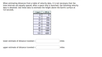 ### Estimating Distance from Velocity Data

When estimating distances from a table of velocity data, the time intervals don't need to be equally spaced. After a spaceship is launched, the following velocity data is recorded. Use this data to estimate the height above the Earth's surface at 123 seconds.

#### Velocity Data Table
| Time \(t\) (sec) | Velocity \(v\) (ft/s) |
|------------------|-----------------------|
| 0                | 0                     |
| 12               | 264                   |
| 17               | 374                   |
| 25               | 550                   |
| 41               | 902                   |
| 60               | 1320                  |
| 72               | 1884                  |
| 123              | 4281                  |

### Instructions
Calculate both a lower estimate and an upper estimate of the distance traveled using the given velocity data.

- **Lower estimate of distance traveled**: Calculate using the minimum velocity over each interval
- **Upper estimate of distance traveled**: Calculate using the maximum velocity over each interval

**Formulas to Use**:
Using the trapezoidal rule or considering endpoints of each interval helps in obtaining these estimates.

#### Fill in your estimates below:
- Lower estimate of distance traveled = [ ] miles
- Upper estimate of distance traveled = [ ] miles