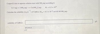 Copper(I) ions in aqueous solution react with NH, (aq) according to
Cu+ (aq) + 2 NH, (aq)
-1
Cu(NH,) (aq)
K₁ = 6.3 x 1010
Calculate the solubility (in g-L) of CuBr(s) (Kp = 6.3 x 10-9) in 0.83 M NH, (aq).
solubility of CuBr(s):
TOOLS
x10
g/L