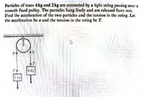 Particles of mass 4kg and 2kg are connected by a light string passing over a
smooth fixed pulley. The particles hang freely and are released from rest.
Find the acceleration of the two particles and the tension in the string. Let
the acceleration be a and the tension in the string be T.
kg
