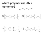 **Title: Understanding Polymer-Monomer Relationships**

**Introduction**

In polymer chemistry, monomers are the building blocks for synthetic materials. Identifying which polymer is formed from a given monomer is crucial for understanding material properties and applications.

**Question**

Which polymer uses this monomer?

**Monomer Description**

The monomer presented is a linear diol, specifically HO-(CH₂)₄-OH, also known as butanediol.

**Polymer Options**

- **A) Polymer Structure:**
  - Repeating unit consists of a para-phenylene group with ester linkages. The polymer chain is terminated with unspecified ends.

- **B) Polymer Structure:**
  - Similar to option A, with a para-phenylene group. The chain includes ester linkages and features butanediol as part of its structure, showing a linear chain extending from the ester.

- **C) Polymer Structure:**
  - Characterized by a para-phenylene connected via ester linkages, incorporating butanediol, indicating a linear extension akin to option B.

- **D) Polymer Structure:**
  - Contains a furan ring with ester linkages. Similar to prior structures, this option includes a butanediol moiety.

**Graphical Analysis**

- Each depicted polymer features a repeating structure denoted by brackets, with 'n' indicating the number of units.
- The monomer fits into the structure where butanediol appears, suggesting compatibility with options B, C, and D.

**Conclusion**

Through analysis of repeating units and structural composition, it's evident that polymers B, C, and D could potentially incorporate the given butanediol monomer due to the presence of similar linear structures within the backbone of the polymer chain.