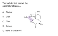 **Multiple-Choice Question on Antimalarial Structure:**

The highlighted part of this antimalarial is an….

A) Alcohol  
B) Ester  
C) Ether  
D) Ketone  
E) None of the above

**Diagram Explanation:**
The diagram shows a chemical structure of an antimalarial compound with a section highlighted in purple. This section consists of an oxygen atom connected via single bonds to two carbons, creating a three-atom ring including the oxygen. This structural feature is indicative of an epoxide functional group, which is a type of ether. Therefore, the correct answer is C) Ether.