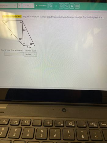 estion 3/20
V
X
F2
<
(Challenge Question) Using what you have learned about trigonometry and special triangles, find the length of side x.
40°
F3
#3
> NEXT
50°
5 in
Round your final answer to 1 decimal place.
inches
30°
DII
F4
60°
$
4
BOOKMARK EX 4 Q
V
F5
%
5
F6
A
6
F7
&
87
101
F8
*00
F9
8
prt sc
F10
9
home
F