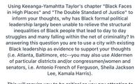 Using Keeanga-Yamahtta Taylor's chapter "Black Faces
in High Places" and "The Double Standard of Justice" to
inform your thoughts, why has Black formal political
leadership largely been unable to relieve the structural
inequalities of Black people that lead to day to day
struggles and many falling within the net of criminality? In
answering this question you are to use a city with existing
Black leadership as evidence to support your thoughts
(i.e. Atlanta, Baltimore, etc--you may also use Aldermen
of particular districts and/or congressmen/women and
senators, i.e. Antonio French of Ferguson, Sheila Jackson
Lee, Kamala Harris).
Thio will roguiro
be oritioal
O OUino attontion to
