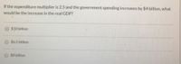 If the expenditure multiplier is 2.5 and the government spending increases by $4 billion, what
would be the increase in the real GDP?
$10 billion
$6.5 billion
$8 billion
