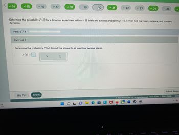 1°F
Clear
✓ 14
✓ 15
Part: 0/3
Part 1 of 3
16
Skip Part
= 17
Check
✓ 18
Determine the probability P (6). Round the answer to at least four decimal places.
P(6)=
-
19
Determine the probability P (6) for a binomial experiment with n = 11 trials and success probability p=0.3. Then find the mean, variance, and standard
deviation.
J
a
RO
I
✓ 21
F10
= 22
F11
= 23
F12
24
Submit Assign
Ⓒ2022 McGraw Hill LLC. All Rights Reserved. Terms of Use | Privacy Center | Acces
^ Co
Insert
25
PrtSc
Delete