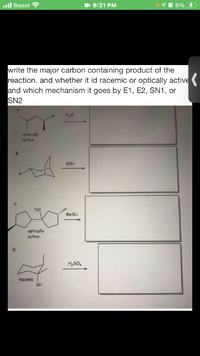 ll Boost
1 9:21 PM
1 0 5%
write the major carbon containing product of the
reaction. and whether it id racemic or optically active
and which mechanism it goes by E1, E2, SN1, or
SN2
Br
H20
optically
active
В.
KCN
TSO
MeSLi
optically
active
H2SO4
racemic
OH
C.
