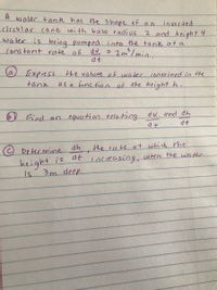 A
waler tann has the Shape of an
circular cone with base radius
inverted
2 and height 4
water is being pumped into the tank at a
constant rate of
2m/min.
3
dv
dt
(a,
Express the volure of water contoined in the
as a function of the height h.
tank
du and dh
Jfind an equation relating
at
beter mine dh
the rate at which tme
is de increasing, wen the water
height
3m deep.
is
