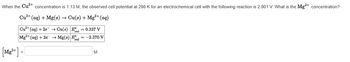 When the Cu²+ concentration is 1.13 M, the observed cell potential at 298 K for an electrochemical cell with the following reaction is 2.801 V. What is the Mg²+ concentration?
Cu²+ (aq) + Mg(s) → Cu(s) + Mg²+ (aq)
Cu²+ (aq) + 2e → Cu(s) Ed=0.337 V
Mg2+ (aq) + 2e →Mg(s) E = -2.370 V
red
[Mg²+] -
=
M