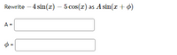 **Task: Convert a Trigonometric Expression**

Rewrite the expression \(-4 \sin(x) - 5 \cos(x)\) in the form \(A \sin(x + \phi)\).

**Solution Steps:**

1. **Amplitude Calculation (\(A\))**

   Use the formula:
   \[
   A = \sqrt{a^2 + b^2}
   \]
   where \(a = -4\) and \(b = -5\).

2. **Phase Shift Calculation (\(\phi\))**

   Use the arctangent to find \(\phi\):
   \[
   \phi = \tan^{-1}(\frac{b}{a})
   \]
   Ensure to adjust \(\phi\) depending on the quadrant using signs of \(a\) and \(b\).

**Solution Input Boxes:**

- **Amplitude (\(A\)):**  
  Enter the calculated amplitude.

- **Phase Shift (\(\phi\)):**  
  Enter the calculated value of \(\phi\) (in radians).

Complete these calculations to find the values of \(A\) and \(\phi\). Make sure your calculator is set to the correct mode (degrees or radians) if needed.