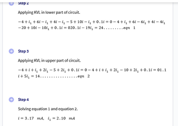 Step 2
Applying KVL in lower part of circuit.
−4+i₁ +6i - i₁ + 4i − i₁ − 5 + 10i-i₁ +0.1i = 0 - 4 +i₁ +6i − 6i₁ + 4i - 4i₁
-20 +10i - 10i₁ +0.1i = 020.1i — 19i₁ = 24.....
.eqn 1
Step 3
Applying KVL in upper part of circuit.
−4+i+i₁ + 2i₁ −5+2i₁ +0.1i = 0 − 4 + i +i₁ + 2i₁ − 10 + 2i₁ + 0.1i = 01.1
i + 5i₁ = 14.
eqn 2
Step 4
Solving equation 1 and equation 2.
i = 3.17 mA, ₁ = 2.10 mA