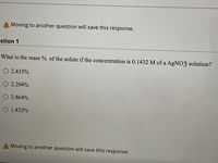 A Moving to another question will save this response.
estion 1
What is the mass % of the solute if the concentration is 0.1432 M of a AgNO3 solution?
O 2.433%
O 2.204%
O 2.864%
O 1.432%
A Moving to another question will save this response.
