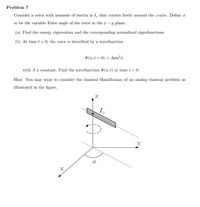 Problem 7
Consider a rotor with moment of inertia is I, that rotates freely around the z-axis. Define o
to be the variable Euler angle of the rotor in the r-y plane.
(a) Find the energy eigenvalues and the corresponding normalized eigenfunctions.
(b) At time t = 0, the rotor is described by a wavefunction
V(6,t = 0) = Asin²o
with A a constat. Find the wavefunction V(6, t) at time t > 0.
Hìnt: You may want to consider the classical Hamiltonian of an analog classical problem as
illustrated in the figure.
y
