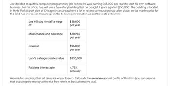 Joe decided to quit his computer-programming job (where he was earning $48,000 per year) to start his own software
business. For his office, Joe will use a two-story building that he bought 7 years ago for $250,000. The building is located
in Hyde Park (South side of Chicago) in an area where a lot of recent construction has taken place, so the market price for
the land has increased. You are given the following information about the costs of his firm:
Joe will pay himself a wage
of:
Maintenance and insurance
Revenue
Land's salvage (resale) value
Risk-free interest rate
$18,000
per year
$30,240
per year
$96,000
per year
$395,000
4.75%
annually
Assume for simplicity that all taxes are equal to zero. Calculate the economicannual profits of this firm (you can assume
that investing the money at the risk-free rate is its best alternative use).