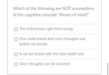 Which of the following are NOT assumptions
of the cognitive concept "theory of mind?"
The child knows right from wrong
One understands that one's thoughts and
beliefs are private
O It can be tested with the false-belief task
O One's thoughts can be incorrect