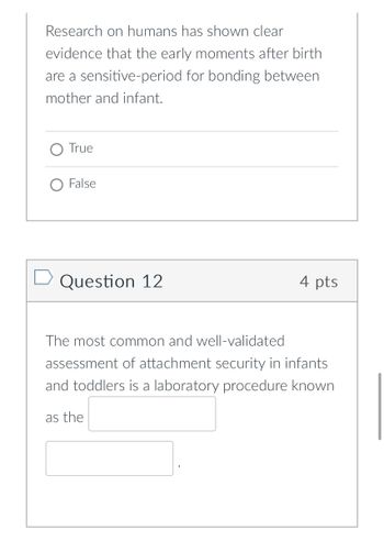 **Question 11:**

**Statement:**  
Research on humans has shown clear evidence that the early moments after birth are a sensitive period for bonding between mother and infant.

- ○ True
- ○ False

---

**Question 12:**

**Points: 4 pts**

The most common and well-validated assessment of attachment security in infants and toddlers is a laboratory procedure known as the ___________ ___________.