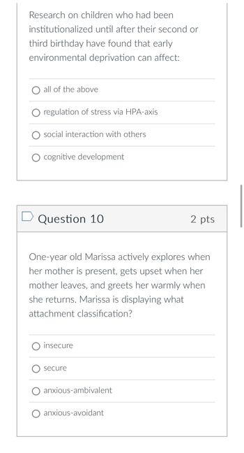 ### Research Question

Research on children who had been institutionalized until after their second or third birthday have found that early environmental deprivation can affect:

- ○ all of the above
- ○ regulation of stress via HPA-axis
- ○ social interaction with others
- ○ cognitive development

### Question 10 (2 points)

One-year-old Marissa actively explores when her mother is present, gets upset when her mother leaves, and greets her warmly when she returns. Marissa is displaying what attachment classification?

- ○ insecure
- ○ secure
- ○ anxious-ambivalent
- ○ anxious-avoidant