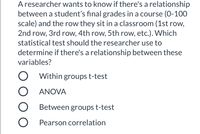 ### Statistical Test Selection for Educational Research Study

**Scenario:**
A researcher wants to know if there's a relationship between a student’s final grades in a course (0-100 scale) and the row they sit in a classroom (1st row, 2nd row, 3rd row, 4th row, 5th row, etc.). 

**Question:**
Which statistical test should the researcher use to determine if there's a relationship between these variables?

**Options:**

- ⬜ Within groups t-test
- ⬜ ANOVA
- ⬜ Between groups t-test
- ⬜ Pearson correlation

**Explanation:**
To select the appropriate statistical test, the researcher needs to consider the nature of the variables involved: 
- **Final grades (0-100)**: This is a continuous variable.
- **Row number (1st, 2nd, 3rd, etc.)**: This is a categorical variable with more than two levels.

Given that the researcher is interested in examining differences in mean grades across different rows, a one-way ANOVA (Analysis of Variance) is suitable for this purpose. ANOVA will allow the researcher to determine if there are statistically significant differences in grades among the different rows in the classroom.

**Selected Option:**
⬜ **ANOVA**

For further learning and practical implementation, researchers can refer to statistical guides on how to perform ANOVA using statistical software such as SPSS, R, or Python.