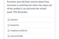 Fourteen year old Kate worries about how
everyone is watching her when she steps out
of her mother's car and onto the school
quad. This illustrates
idealism
O hypocrisy
O imaginary audience
O personal fable
