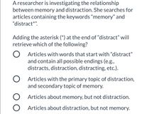 Aresearcher is investigating the relationship
between memory and distraction. She searches for
articles containing the keywords “memory" and
"distract*".
Adding the asterisk (*) at the end of "distract" will
retrieve which of the following?
Articles with words that start with "distract"
and contain all possible endings (e.g.,
distracts, distraction, distracting, etc.).
O Articles with the primary topic of distraction,
and secondary topic of memory.
O Articles about memory, but not distraction.
O Articles about distraction, but not memory.
