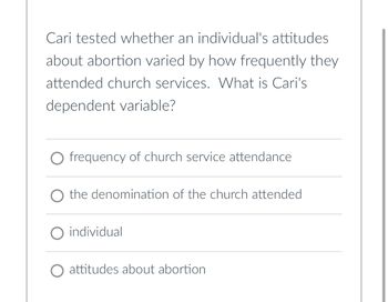 Cari tested whether an individual's attitudes
about abortion varied by how frequently they
attended church services. What is Cari's
dependent variable?
frequency of church service attendance
the denomination of the church attended
O individual
O attitudes about abortion