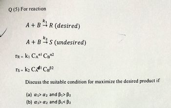 Q (5) For reaction
k₁
A+B R (desired)
K₂
A+ BS (undesired)
FR = K₁ CA¹ CB0²
rs = K₂ CAI CBB2
Discuss the suitable condition for maximize the desired product if
(a) a₁ a2 and B₁> B₂
(b) a₁> a2 and B₁< B₂